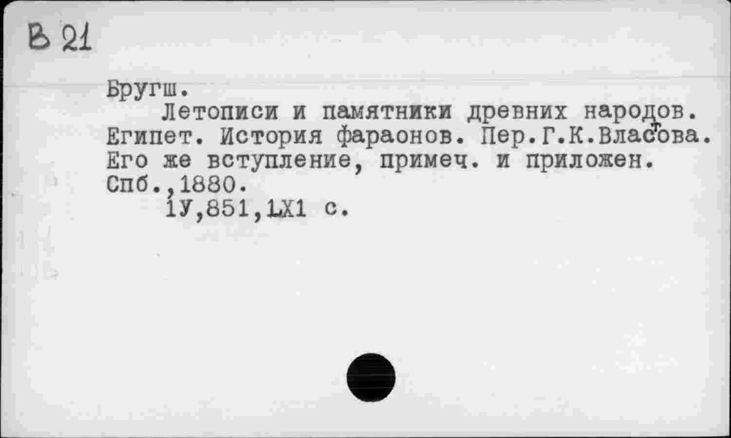 ﻿Ь21
Бругш.
Летописи и памятники древних народов. Египет. История фараонов. Пер.Г.К.Власова. Его же вступление, примеч. и приложен. Спб.,1880.
1У,851,Ш с.